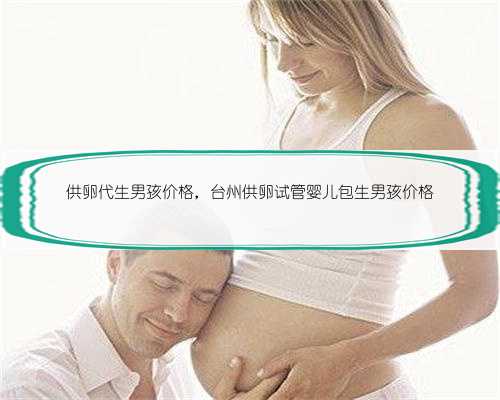 供卵代生男孩价格，台州供卵试管婴儿包生男孩价格