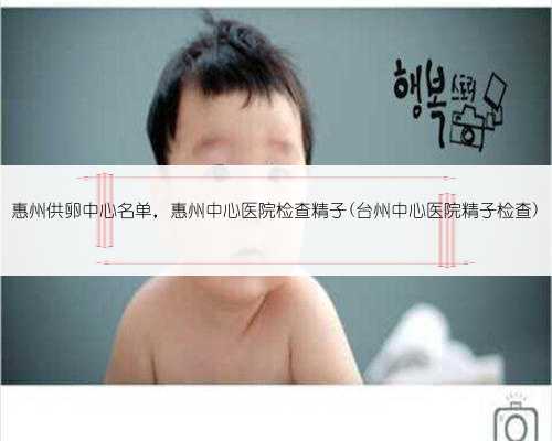 惠州供卵中心名单，惠州中心医院检查精子(台州中心医院精子检查)