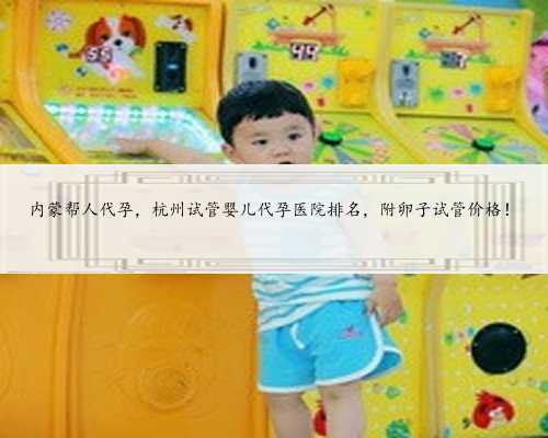 内蒙帮人代孕，杭州试管婴儿代孕医院排名，附卵子试管价格！