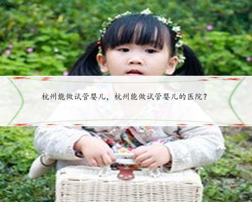 杭州能做试管婴儿，杭州能做试管婴儿的医院？