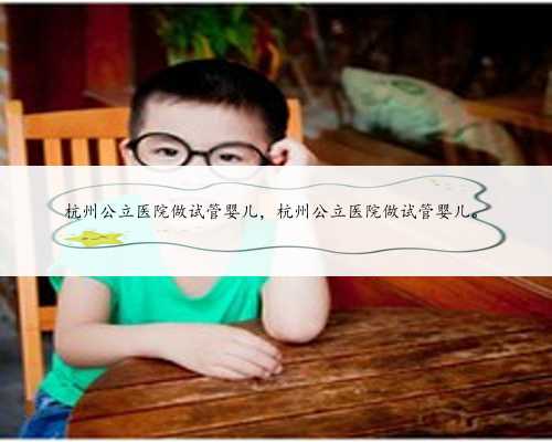 杭州公立医院做试管婴儿，杭州公立医院做试管婴儿。