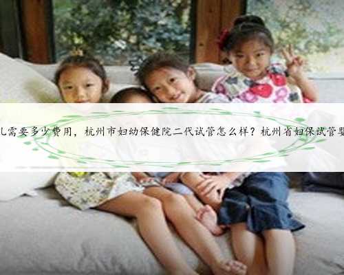 杭州省妇保试管婴儿需要多少费用，杭州市妇幼保健院二代试管怎么样？杭州省