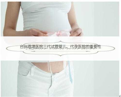 台州恩泽医院三代试管婴儿，代孕医院的重要性