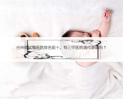 台州做试管医院排名前十，有三甲医院搞代孕的吗？