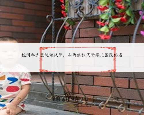 杭州私立医院做试管，山西供卵试管婴儿医院排名